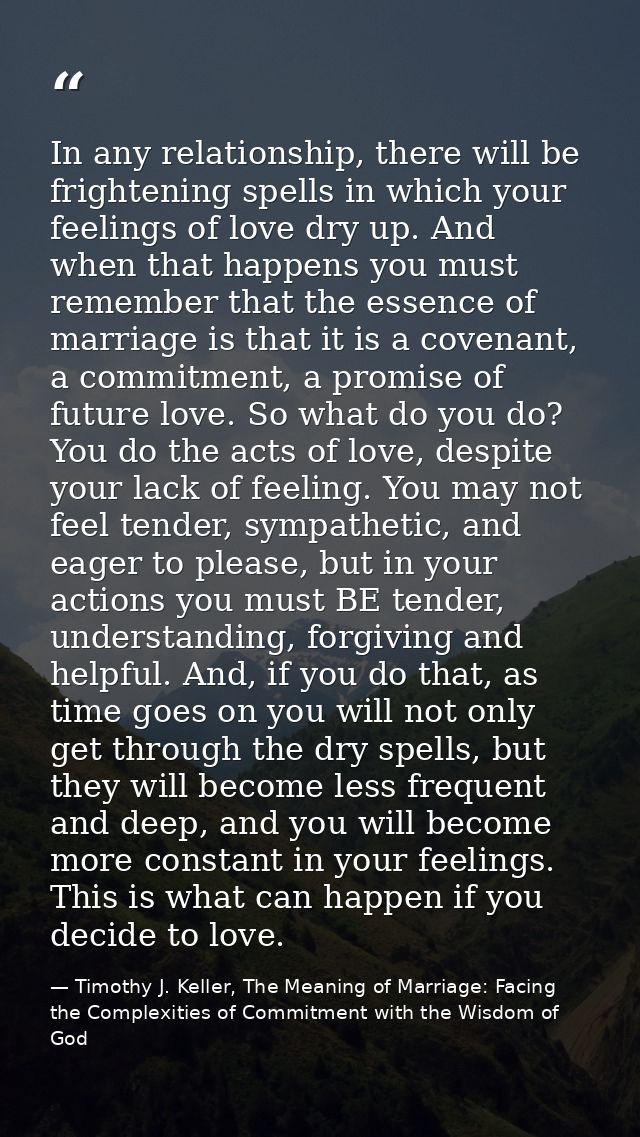 In any relationship, there will be frightening spells in which your feelings of love dry up. And when that happens you m — Timothy J. Keller, The Meaning of Marriage: Facing the Complexities of Commitment with the Wisdom of God