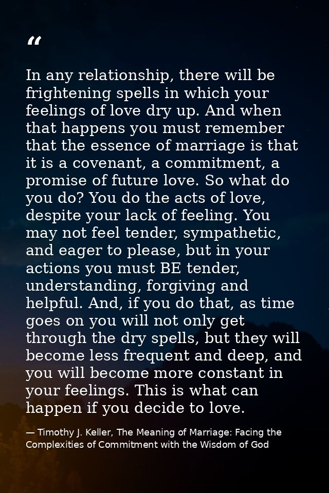 In any relationship, there will be frightening spells in which your feelings of love dry up. And when that happens you m — Timothy J. Keller, The Meaning of Marriage: Facing the Complexities of Commitment with the Wisdom of God
