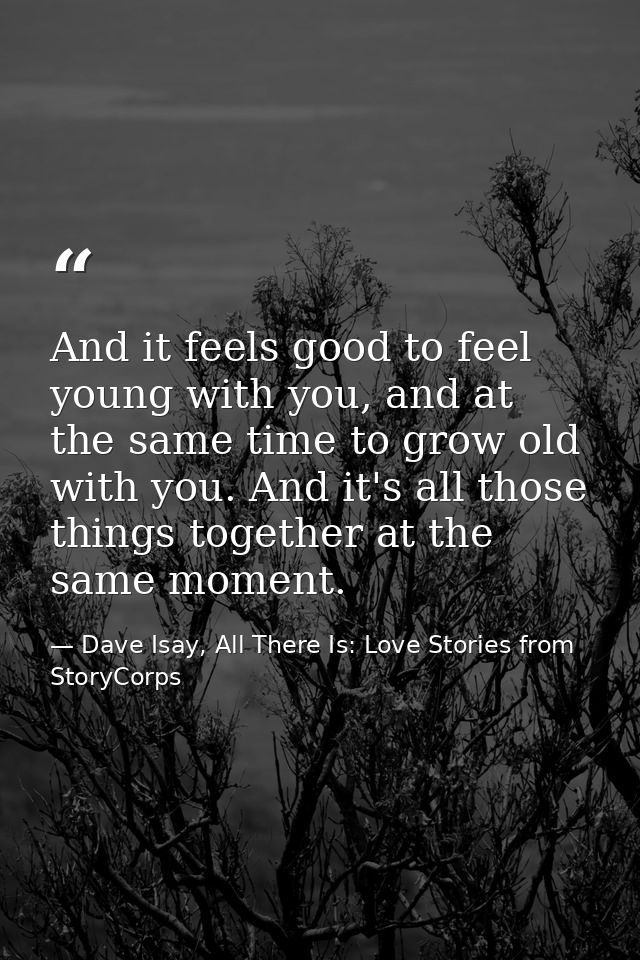 And it feels good to feel young with you, and at the same time to grow old with you. And it's all those things together  — Dave Isay, All There Is: Love Stories from StoryCorps