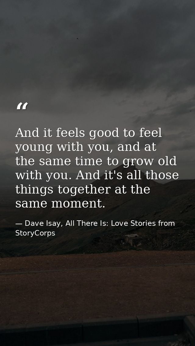 And it feels good to feel young with you, and at the same time to grow old with you. And it's all those things together  — Dave Isay, All There Is: Love Stories from StoryCorps