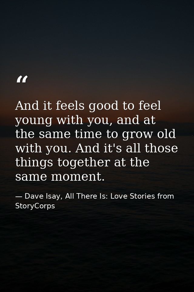And it feels good to feel young with you, and at the same time to grow old with you. And it's all those things together  — Dave Isay, All There Is: Love Stories from StoryCorps