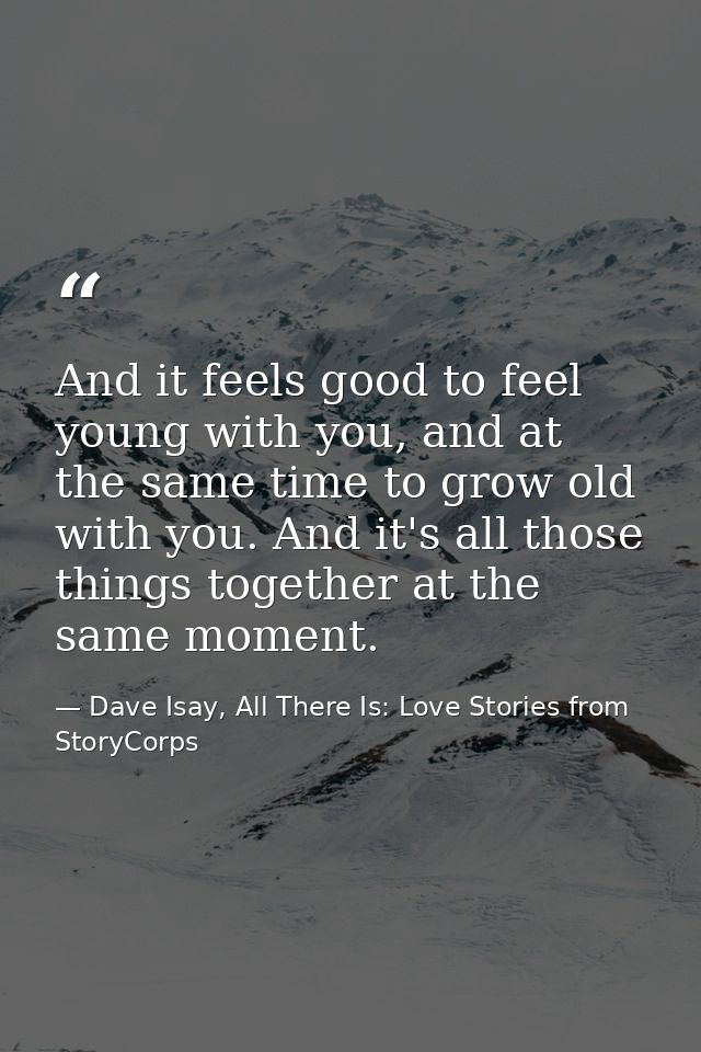 And it feels good to feel young with you, and at the same time to grow old with you. And it's all those things together  — Dave Isay, All There Is: Love Stories from StoryCorps