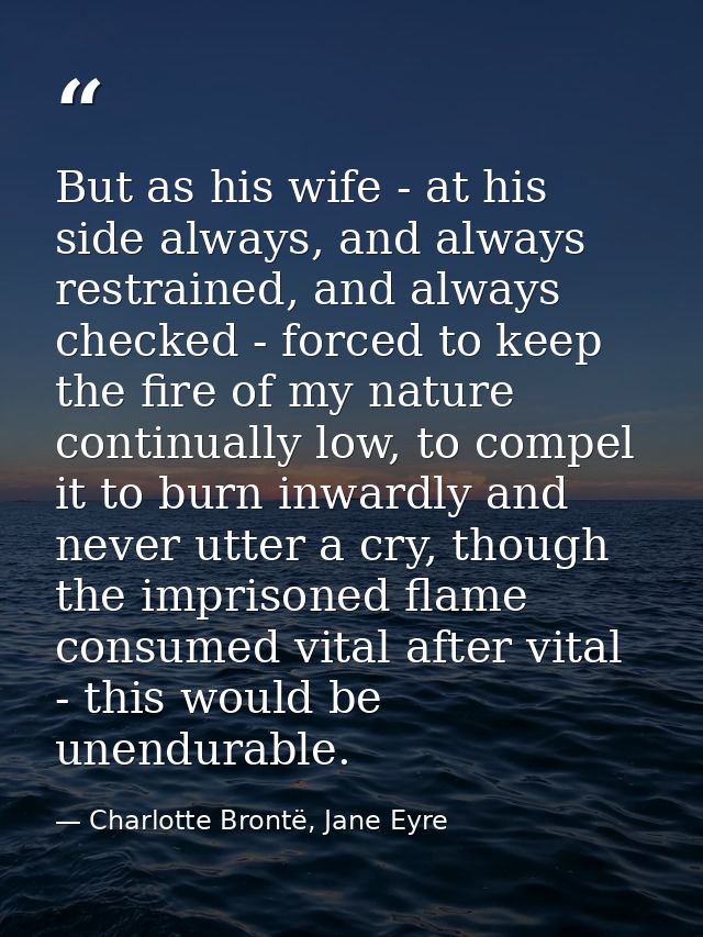 But as his wife - at his side always, and always restrained, and always checked - forced to keep the fire of my nature c — Charlotte Brontë, Jane Eyre