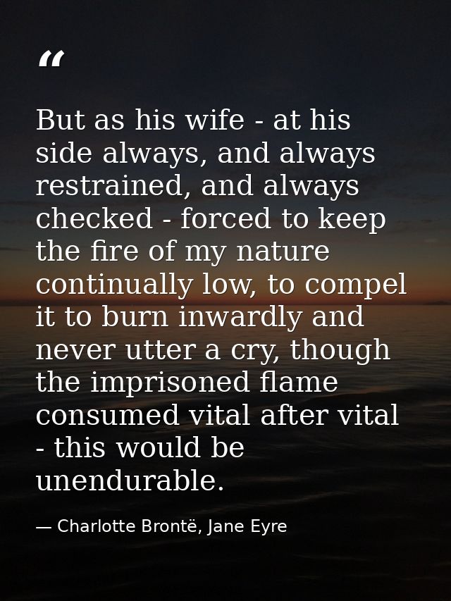 But as his wife - at his side always, and always restrained, and always checked - forced to keep the fire of my nature c — Charlotte Brontë, Jane Eyre