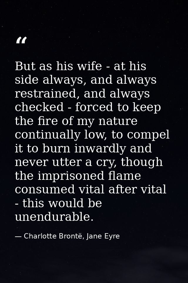 But as his wife - at his side always, and always restrained, and always checked - forced to keep the fire of my nature c — Charlotte Brontë, Jane Eyre