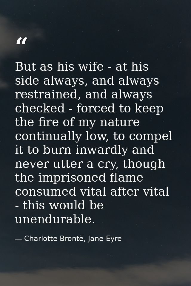But as his wife - at his side always, and always restrained, and always checked - forced to keep the fire of my nature c — Charlotte Brontë, Jane Eyre
