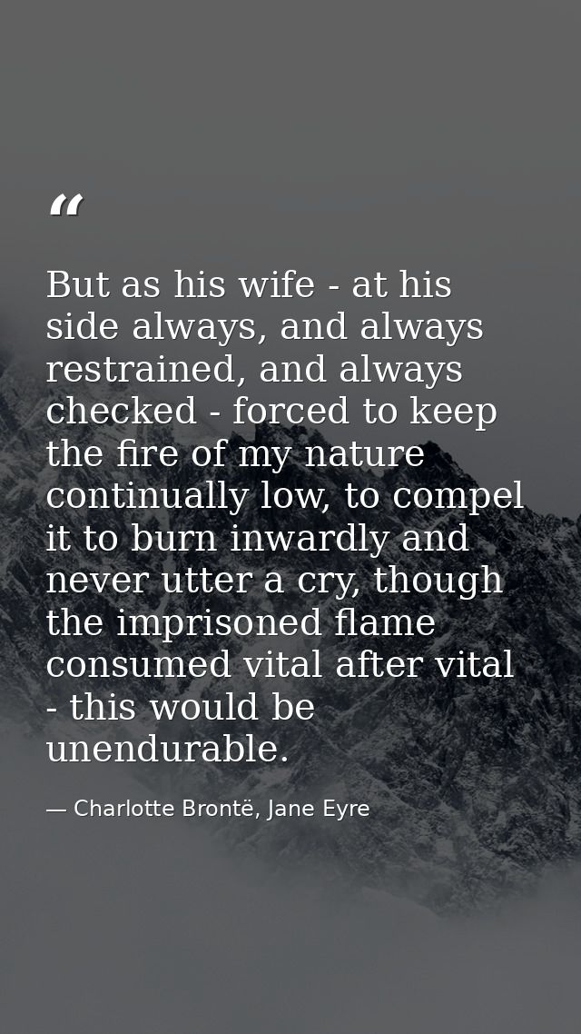 But as his wife - at his side always, and always restrained, and always checked - forced to keep the fire of my nature c — Charlotte Brontë, Jane Eyre