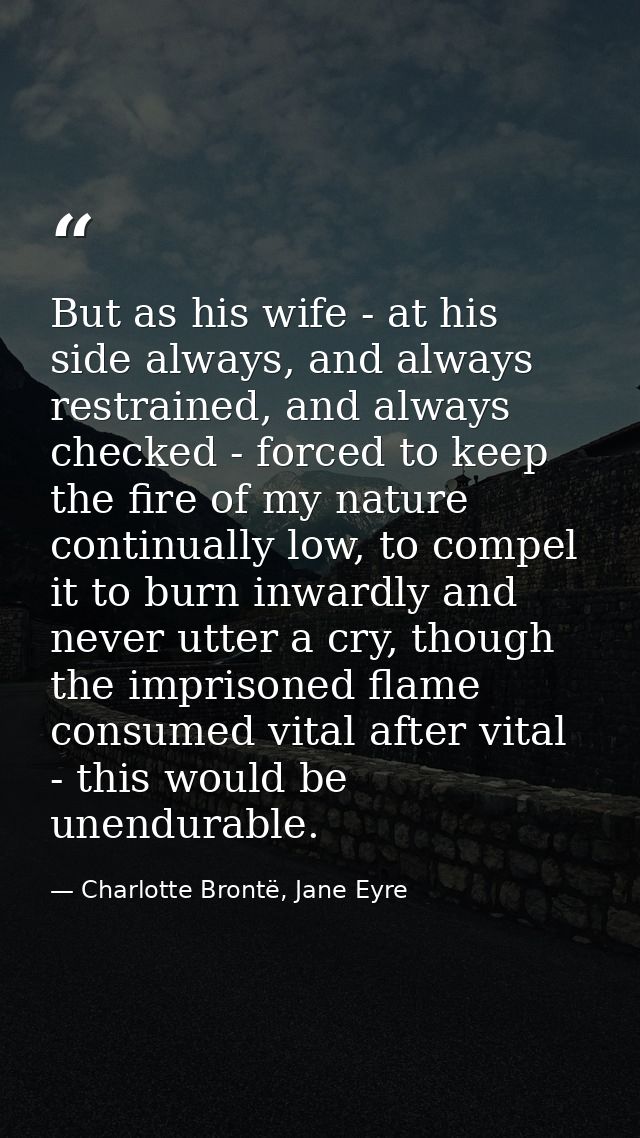 But as his wife - at his side always, and always restrained, and always checked - forced to keep the fire of my nature c — Charlotte Brontë, Jane Eyre