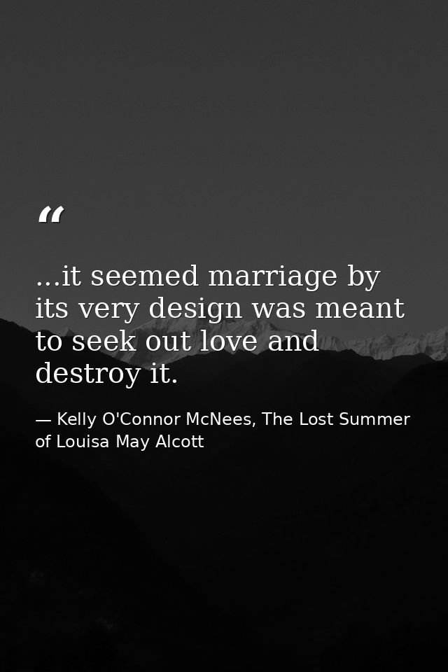 ...it seemed marriage by its very design was meant to seek out love and destroy it. — Kelly O'Connor McNees, The Lost Summer of Louisa May Alcott