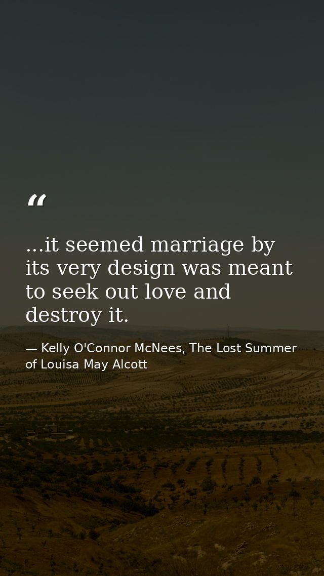 ...it seemed marriage by its very design was meant to seek out love and destroy it. — Kelly O'Connor McNees, The Lost Summer of Louisa May Alcott