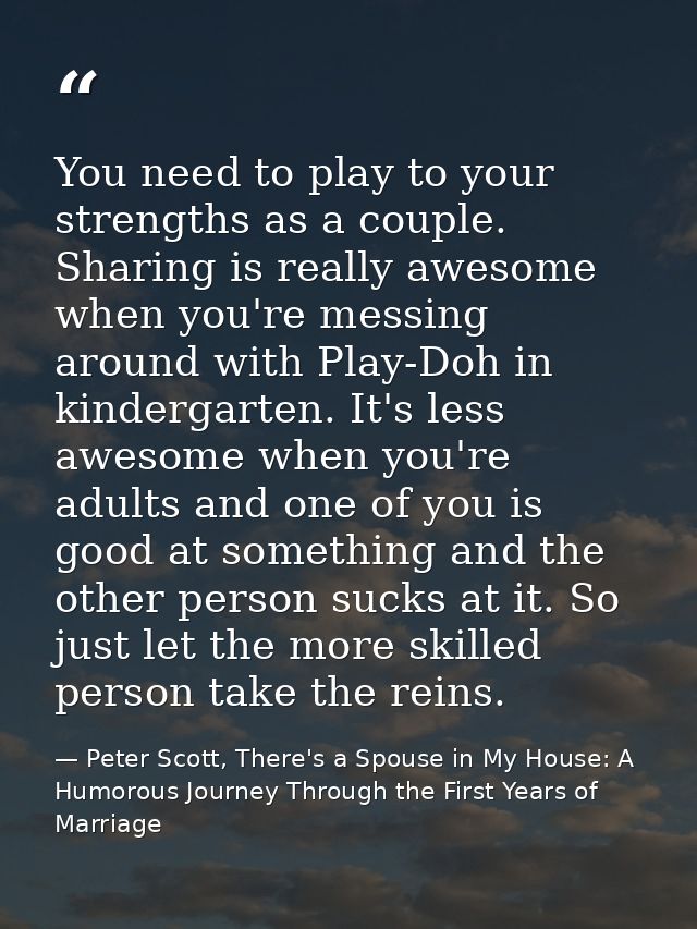 You need to play to your strengths as a couple. Sharing is really awesome when you're messing around with Play-Doh in ki — Peter Scott, There's a Spouse in My House: A Humorous Journey Through the First Years of Marriage