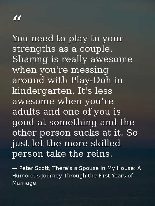 You need to play to your strengths as a couple. Sharing is really awesome when you're messing around with Play-Doh in ki — Peter Scott, There's a Spouse in My House: A Humorous Journey Through the First Years of Marriage