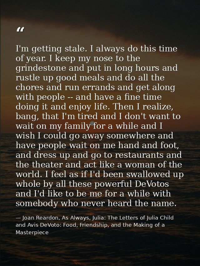 I'm getting stale. I always do this time of year. I keep my nose to the grindestone and put in long hours and rustle up  — Joan Reardon, As Always, Julia: The Letters of Julia Child and Avis DeVoto: Food, Friendship, and the Making of a Masterpiece
