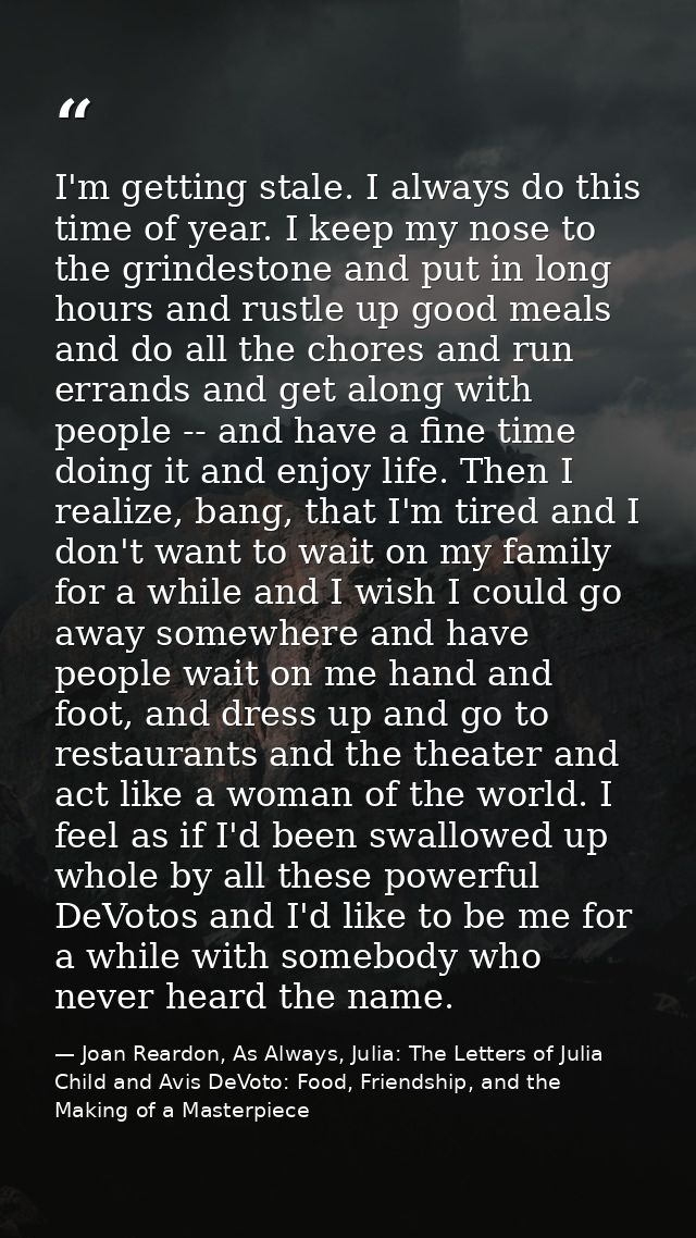 I'm getting stale. I always do this time of year. I keep my nose to the grindestone and put in long hours and rustle up  — Joan Reardon, As Always, Julia: The Letters of Julia Child and Avis DeVoto: Food, Friendship, and the Making of a Masterpiece