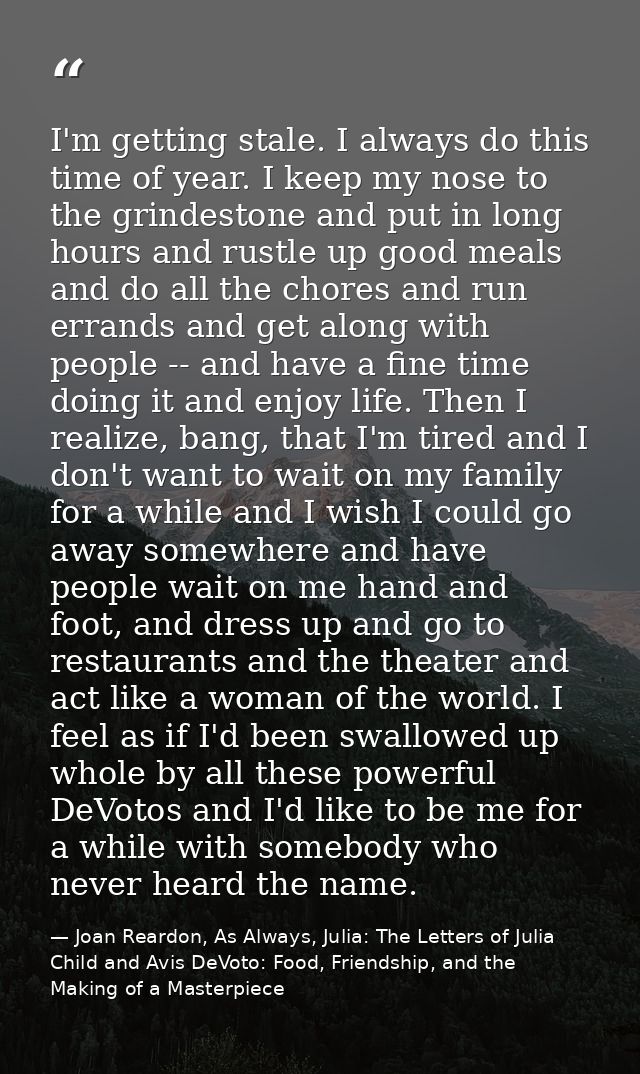 I'm getting stale. I always do this time of year. I keep my nose to the grindestone and put in long hours and rustle up  — Joan Reardon, As Always, Julia: The Letters of Julia Child and Avis DeVoto: Food, Friendship, and the Making of a Masterpiece