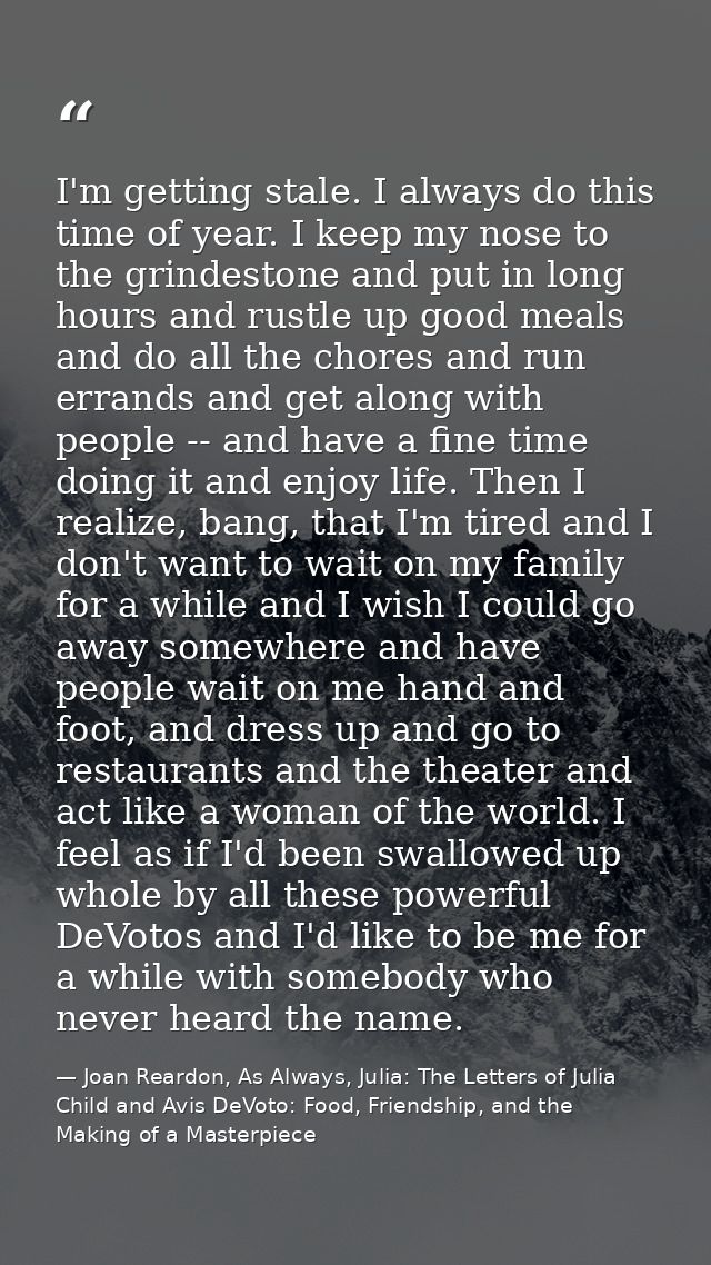 I'm getting stale. I always do this time of year. I keep my nose to the grindestone and put in long hours and rustle up  — Joan Reardon, As Always, Julia: The Letters of Julia Child and Avis DeVoto: Food, Friendship, and the Making of a Masterpiece