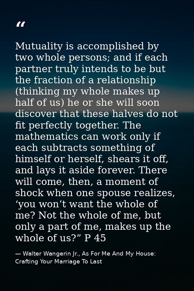 Mutuality is accomplished by two whole persons; and if each partner truly intends to be but the fraction of a relationsh — Walter Wangerin Jr., As For Me And My House: Crafting Your Marriage To Last