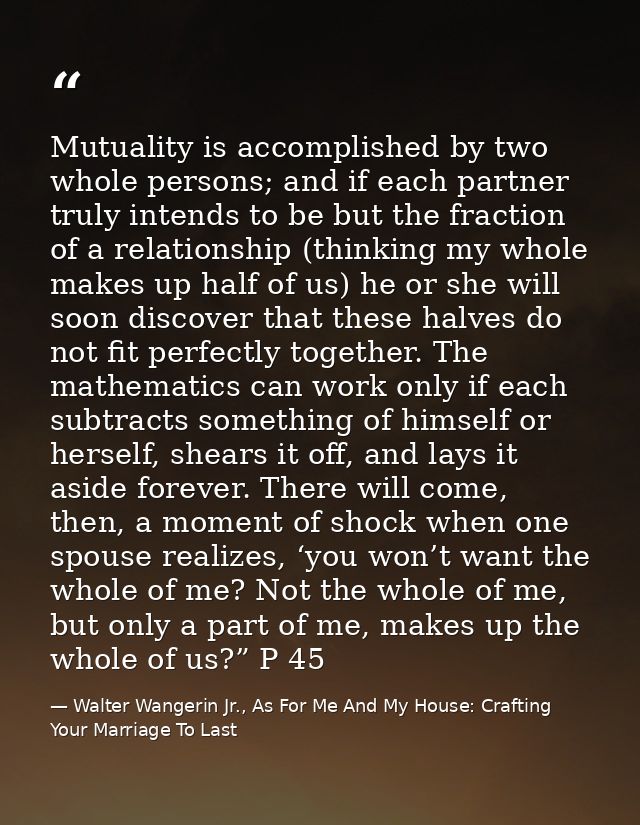 Mutuality is accomplished by two whole persons; and if each partner truly intends to be but the fraction of a relationsh — Walter Wangerin Jr., As For Me And My House: Crafting Your Marriage To Last