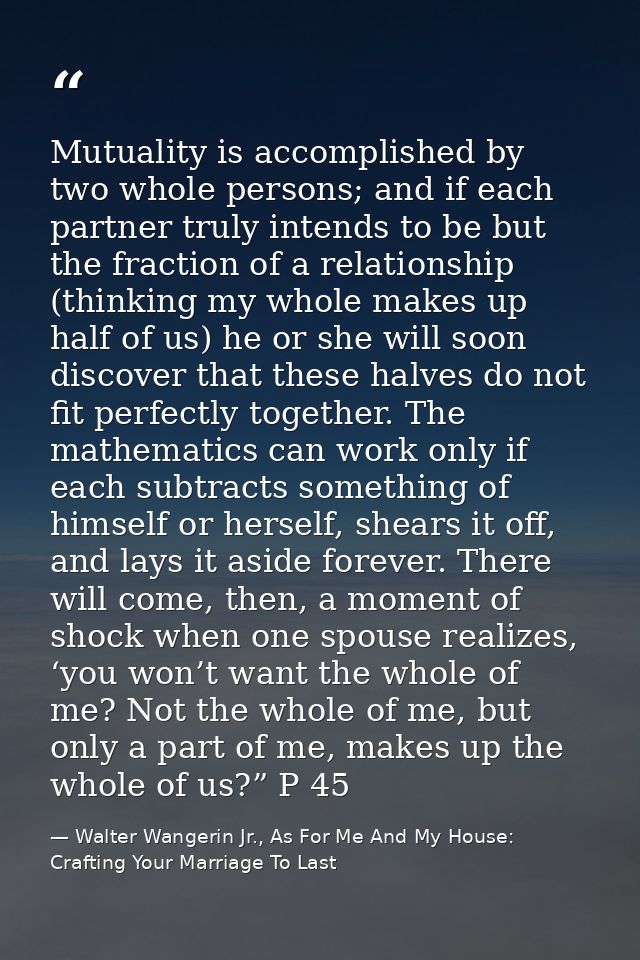 Mutuality is accomplished by two whole persons; and if each partner truly intends to be but the fraction of a relationsh — Walter Wangerin Jr., As For Me And My House: Crafting Your Marriage To Last