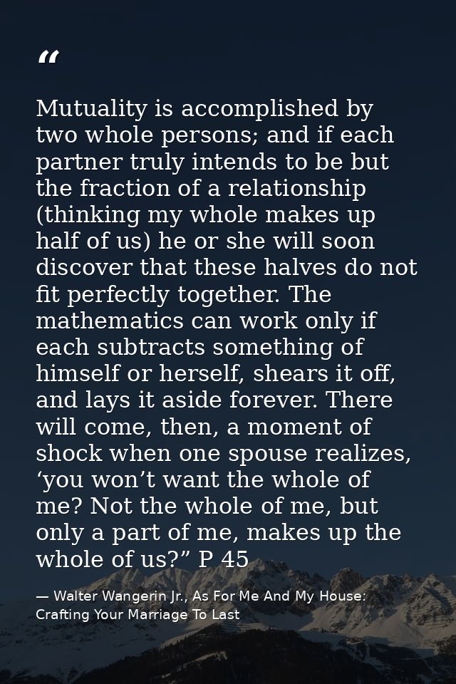 Mutuality is accomplished by two whole persons; and if each partner truly intends to be but the fraction of a relationsh — Walter Wangerin Jr., As For Me And My House: Crafting Your Marriage To Last