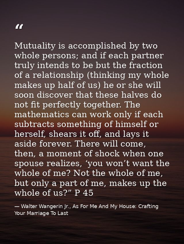 Mutuality is accomplished by two whole persons; and if each partner truly intends to be but the fraction of a relationsh — Walter Wangerin Jr., As For Me And My House: Crafting Your Marriage To Last