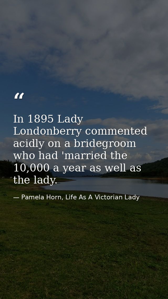 In 1895 Lady Londonberry commented acidly on a bridegroom who had 'married the 10,000 a year as well as the lady. — Pamela Horn, Life As A Victorian Lady