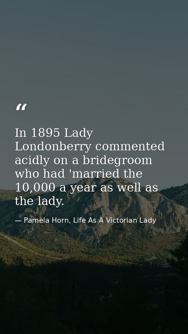 In 1895 Lady Londonberry commented acidly on a bridegroom who had 'married the 10,000 a year as well as the lady. — Pamela Horn, Life As A Victorian Lady