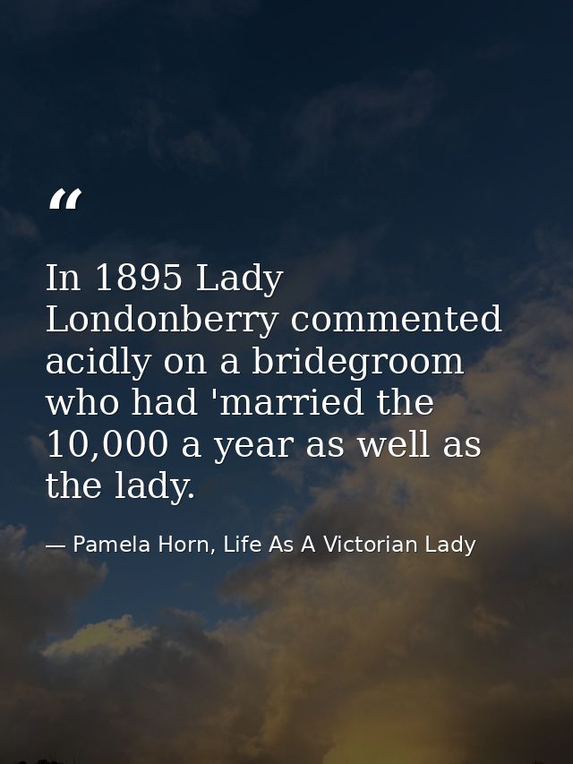 In 1895 Lady Londonberry commented acidly on a bridegroom who had 'married the 10,000 a year as well as the lady. — Pamela Horn, Life As A Victorian Lady