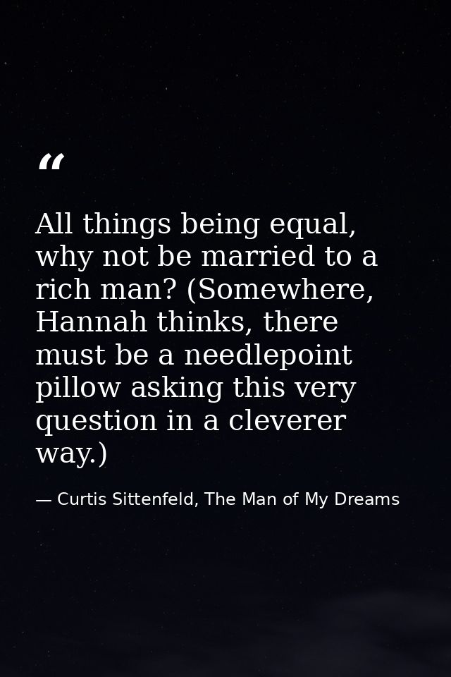 All things being equal, why not be married to a rich man? (Somewhere, Hannah thinks, there must be a needlepoint pillow  — Curtis Sittenfeld, The Man of My Dreams