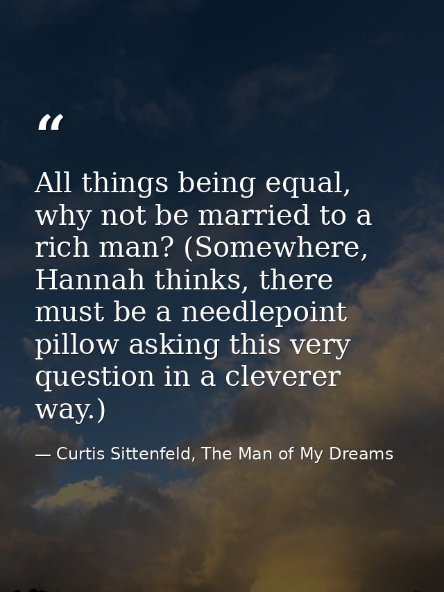 All things being equal, why not be married to a rich man? (Somewhere, Hannah thinks, there must be a needlepoint pillow  — Curtis Sittenfeld, The Man of My Dreams