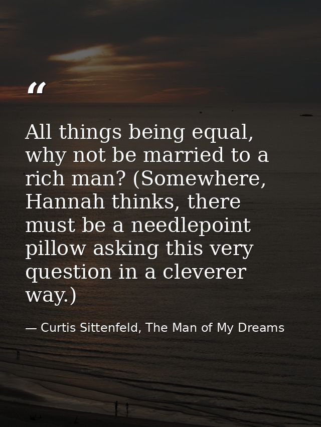 All things being equal, why not be married to a rich man? (Somewhere, Hannah thinks, there must be a needlepoint pillow  — Curtis Sittenfeld, The Man of My Dreams