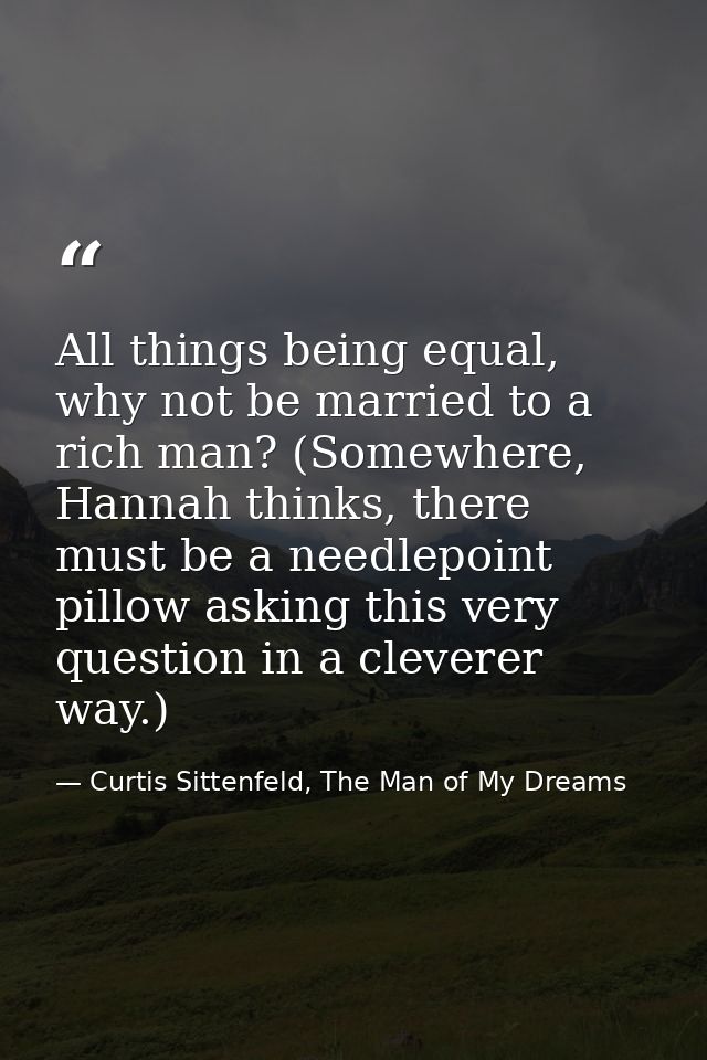 All things being equal, why not be married to a rich man? (Somewhere, Hannah thinks, there must be a needlepoint pillow  — Curtis Sittenfeld, The Man of My Dreams