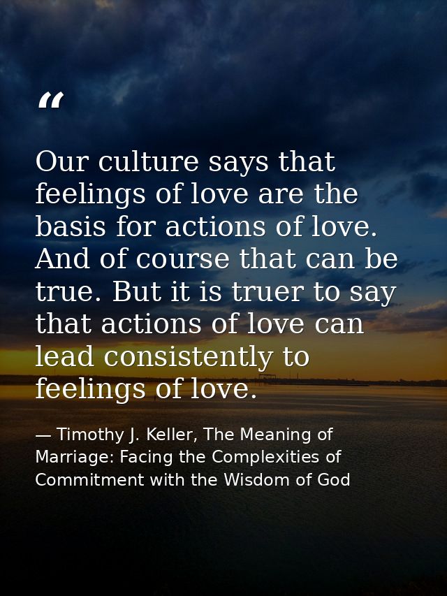 Our culture says that feelings of love are the basis for actions of love. And of course that can be true. But it is true — Timothy J. Keller, The Meaning of Marriage: Facing the Complexities of Commitment with the Wisdom of God