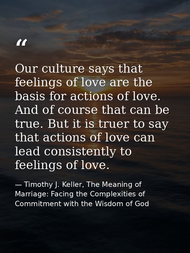 Our culture says that feelings of love are the basis for actions of love. And of course that can be true. But it is true — Timothy J. Keller, The Meaning of Marriage: Facing the Complexities of Commitment with the Wisdom of God