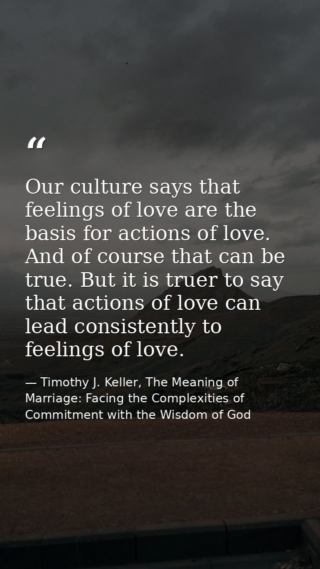 Our culture says that feelings of love are the basis for actions of love. And of course that can be true. But it is true — Timothy J. Keller, The Meaning of Marriage: Facing the Complexities of Commitment with the Wisdom of God