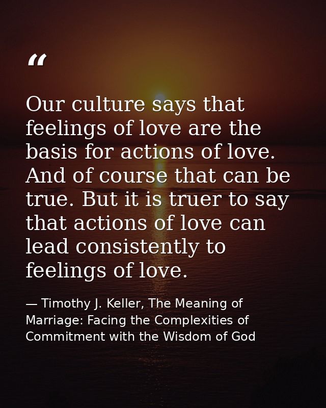 Our culture says that feelings of love are the basis for actions of love. And of course that can be true. But it is true — Timothy J. Keller, The Meaning of Marriage: Facing the Complexities of Commitment with the Wisdom of God
