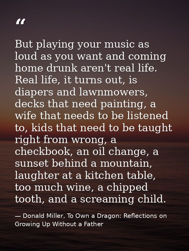 But playing your music as loud as you want and coming home drunk aren't real life. Real life, it turns out, is diapers a — Donald Miller, To Own a Dragon: Reflections on Growing Up Without a Father