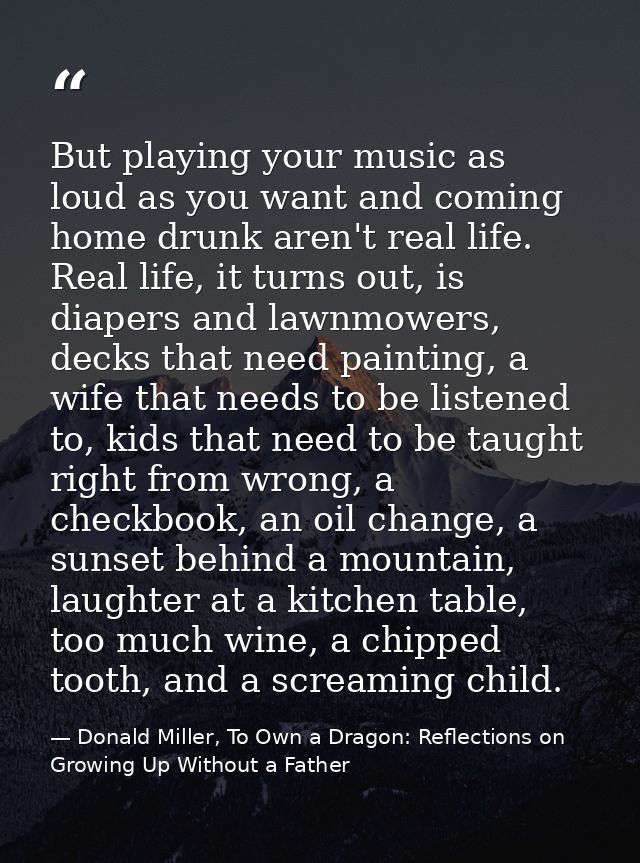 But playing your music as loud as you want and coming home drunk aren't real life. Real life, it turns out, is diapers a — Donald Miller, To Own a Dragon: Reflections on Growing Up Without a Father