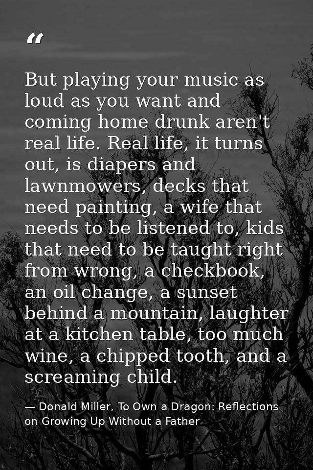 But playing your music as loud as you want and coming home drunk aren't real life. Real life, it turns out, is diapers a — Donald Miller, To Own a Dragon: Reflections on Growing Up Without a Father