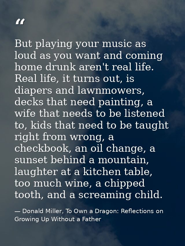 But playing your music as loud as you want and coming home drunk aren't real life. Real life, it turns out, is diapers a — Donald Miller, To Own a Dragon: Reflections on Growing Up Without a Father