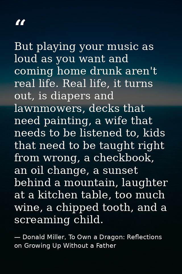But playing your music as loud as you want and coming home drunk aren't real life. Real life, it turns out, is diapers a — Donald Miller, To Own a Dragon: Reflections on Growing Up Without a Father