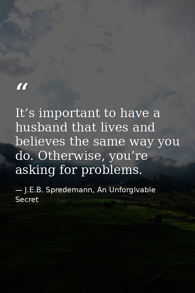 It’s important to have a husband that lives and believes the same way you do. Otherwise, you’re asking for problems. — J.E.B. Spredemann, An Unforgivable Secret