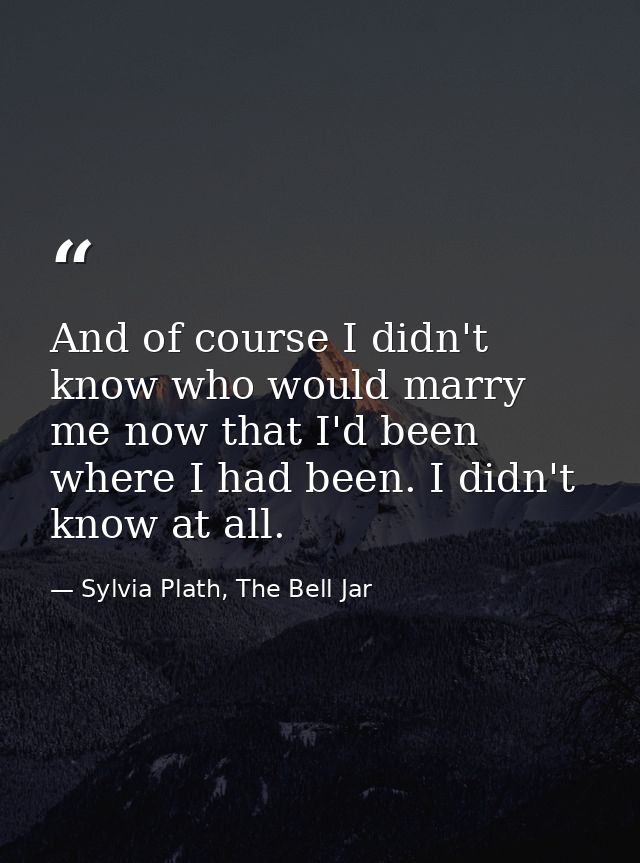 And of course I didn't know who would marry me now that I'd been where I had been. I didn't know at all. — Sylvia Plath, The Bell Jar
