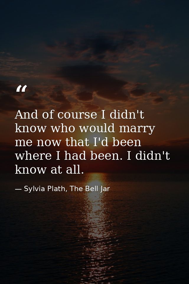 And of course I didn't know who would marry me now that I'd been where I had been. I didn't know at all. — Sylvia Plath, The Bell Jar