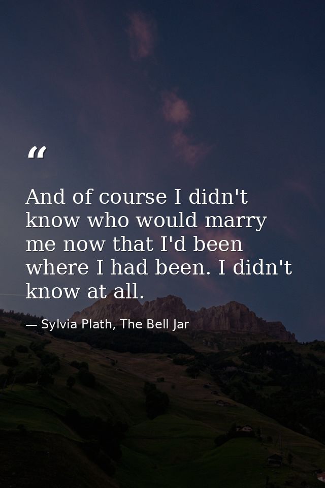 And of course I didn't know who would marry me now that I'd been where I had been. I didn't know at all. — Sylvia Plath, The Bell Jar
