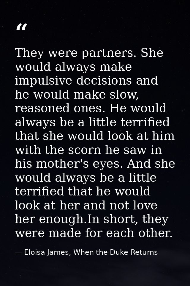 They were partners. She would always make impulsive decisions and he would make slow, reasoned ones. He would always be  — Eloisa James, When the Duke Returns