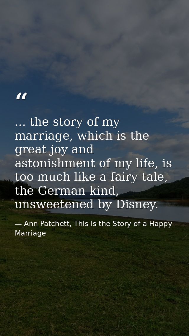 ... the story of my marriage, which is the great joy and astonishment of my life, is too much like a fairy tale, the Ger — Ann Patchett, This Is the Story of a Happy Marriage