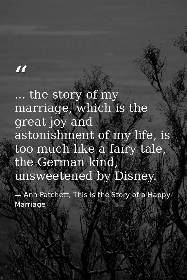 ... the story of my marriage, which is the great joy and astonishment of my life, is too much like a fairy tale, the Ger — Ann Patchett, This Is the Story of a Happy Marriage