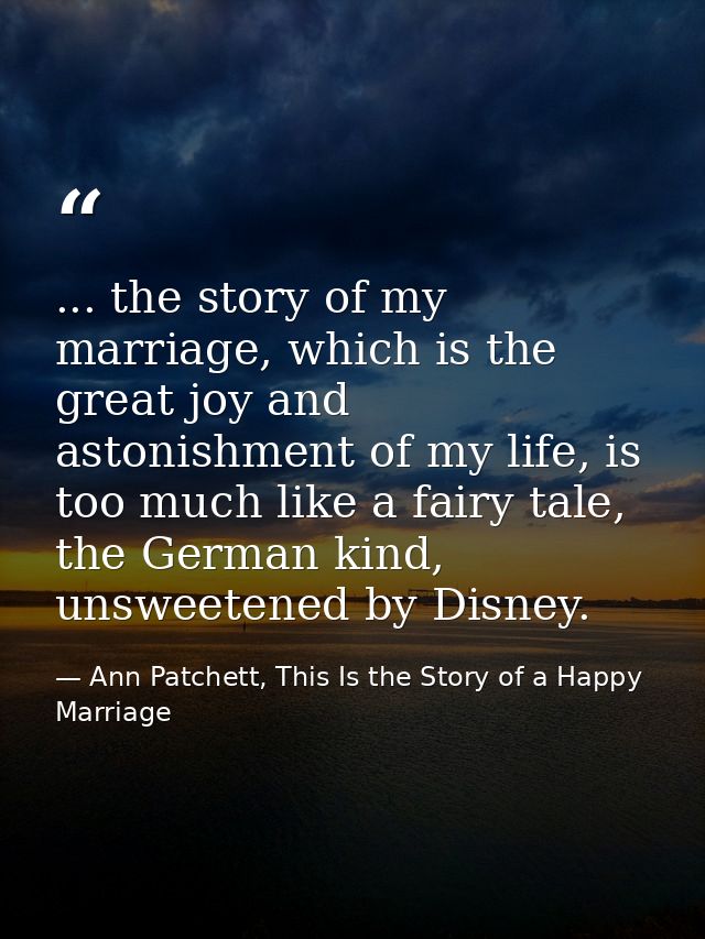 ... the story of my marriage, which is the great joy and astonishment of my life, is too much like a fairy tale, the Ger — Ann Patchett, This Is the Story of a Happy Marriage
