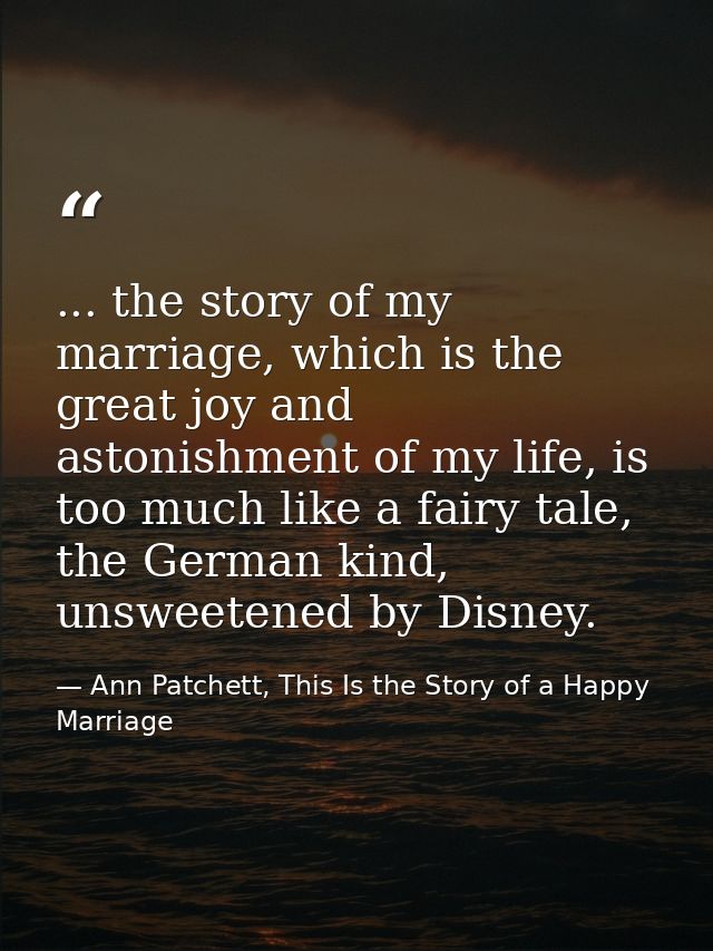 ... the story of my marriage, which is the great joy and astonishment of my life, is too much like a fairy tale, the Ger — Ann Patchett, This Is the Story of a Happy Marriage